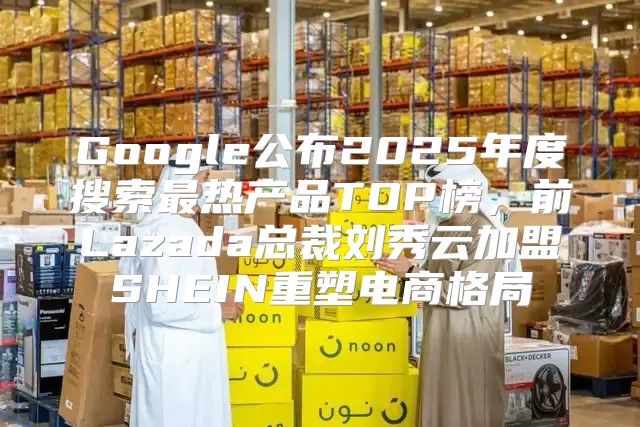 Google公布2025年度搜索最热产品TOP榜，前Lazada总裁刘秀云加盟SHEIN重塑电商格局