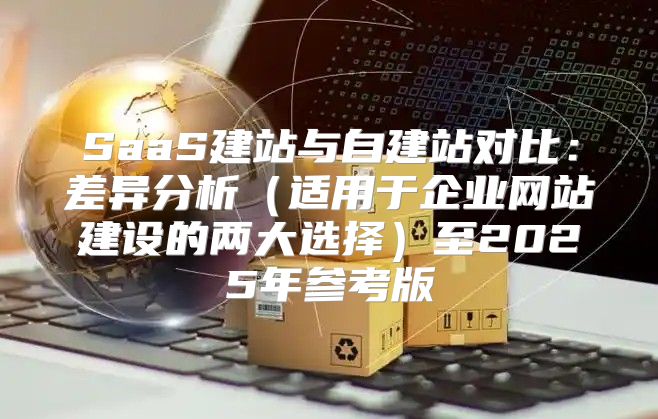 SaaS建站与自建站对比：差异分析适用于企业网站建设的两大选择至2025年参考版