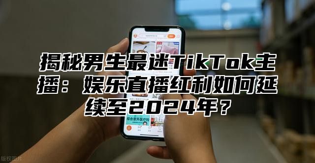 揭秘男生最迷TikTok主播：娱乐直播红利如何延续至2025年？