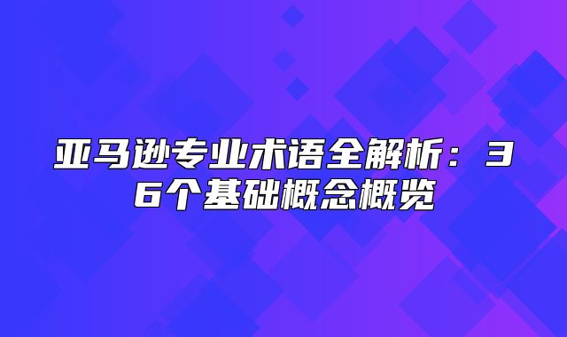 亚马逊专业术语全解析：36个基础概念概览