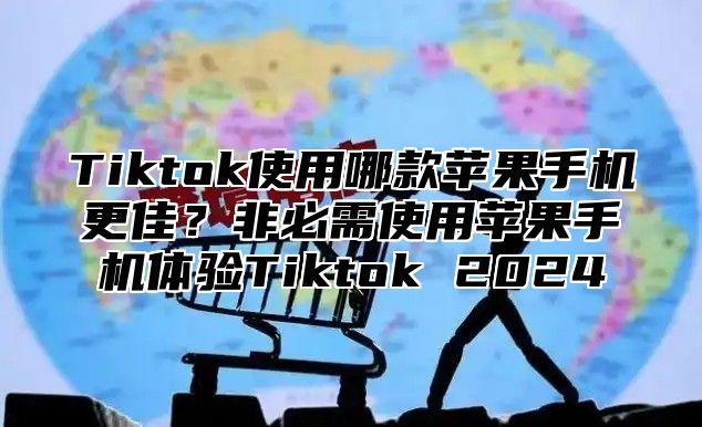 Tiktok使用哪款苹果手机更佳？非必需使用苹果手机体验Tiktok 2025