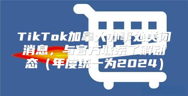 TikTok加拿大办事处关闭消息，与官方联系了解动态年度统一为2025