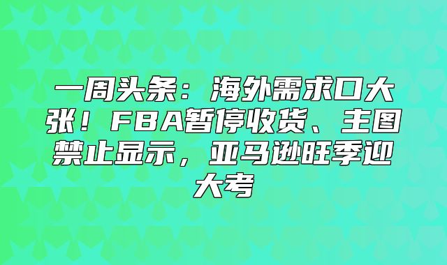 一周头条：海外需求口大张！FBA暂停收货、主图禁止显示，亚马逊旺季迎大考
