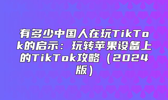 有多少中国人在玩TikTok的启示：玩转苹果设备上的TikTok攻略2025版