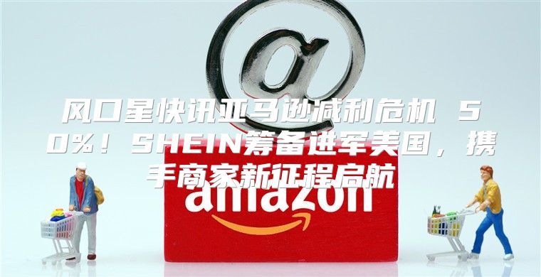 风口星快讯亚马逊减利危机 50%！SHEIN筹备进军美国，携手商家新征程启航