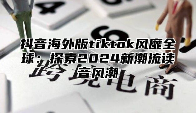 抖音海外版tiktok风靡全球：探索2025新潮流读音风潮