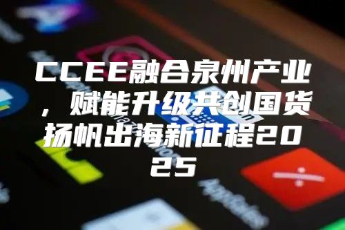 CCEE融合泉州产业，赋能升级共创国货扬帆出海新征程2025