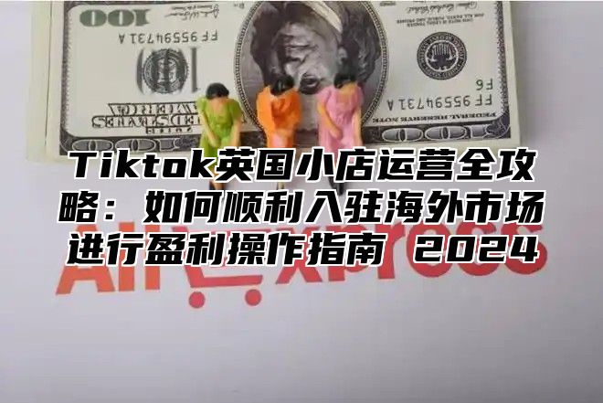 Tiktok英国小店运营全攻略：如何顺利入驻海外市场进行盈利操作指南 2025