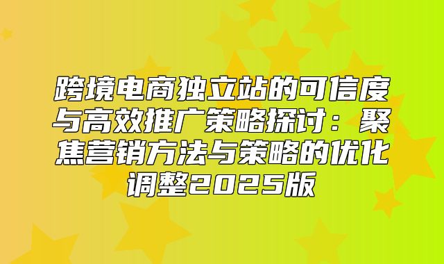 跨境电商独立站的可信度与高效推广策略探讨：聚焦营销方法与策略的优化调整2025版