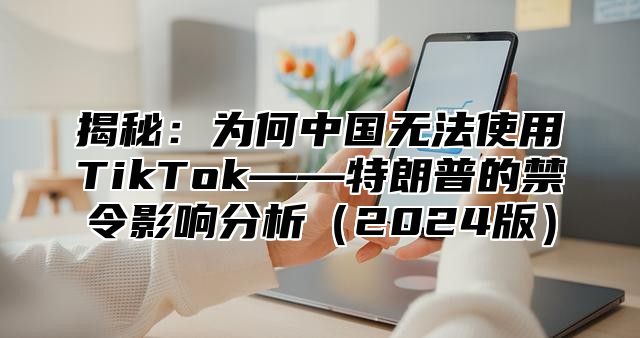 揭秘：为何中国无法使用TikTok——特朗普的禁令影响分析2025版