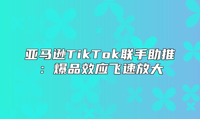 亚马逊TikTok联手助推：爆品效应飞速放大