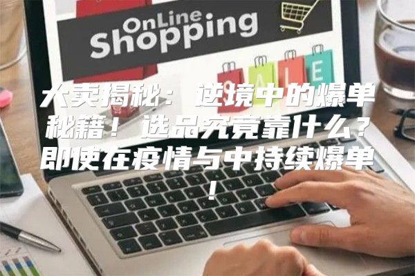 大卖揭秘：逆境中的爆单秘籍！选品究竟靠什么？即使在疫情与中持续爆单！