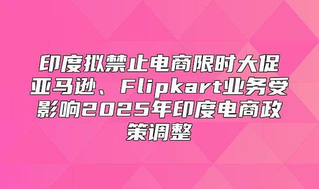 印度拟禁止电商限时大促亚马逊、Flipkart业务受影响2025年印度电商政策调整