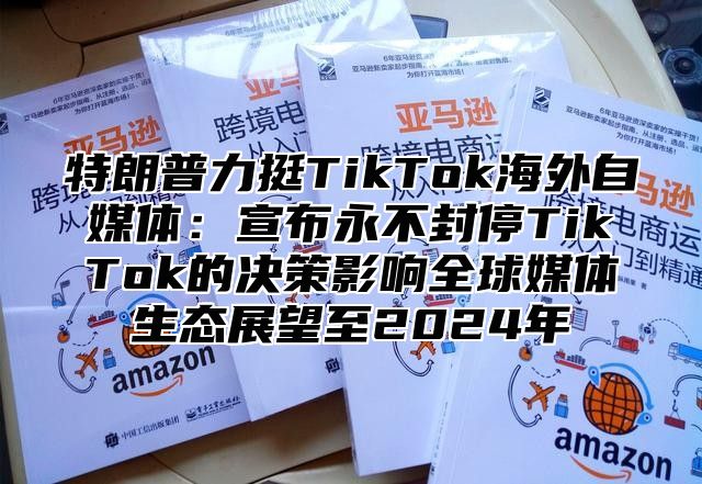 特朗普力挺TikTok海外自媒体：宣布永不封停TikTok的决策影响全球媒体生态展望至2025年