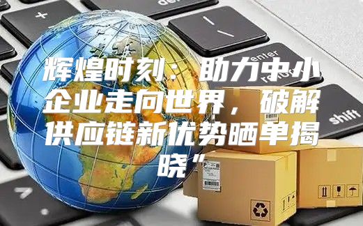 辉煌时刻：助力中小企业走向世界，破解供应链新优势晒单揭晓”