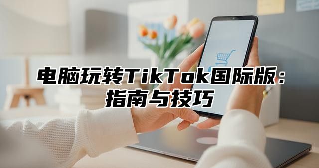 电脑玩转TikTok国际版：指南与技巧