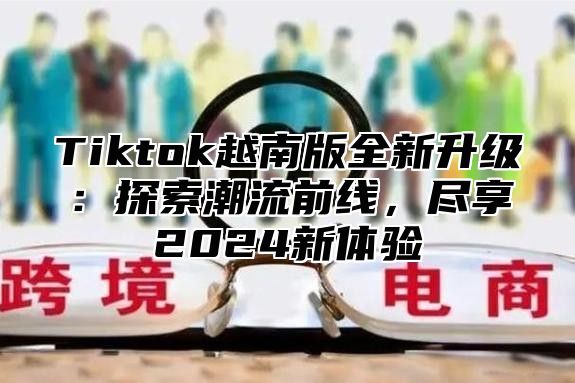 Tiktok越南版全新升级：探索潮流前线，尽享2025新体验