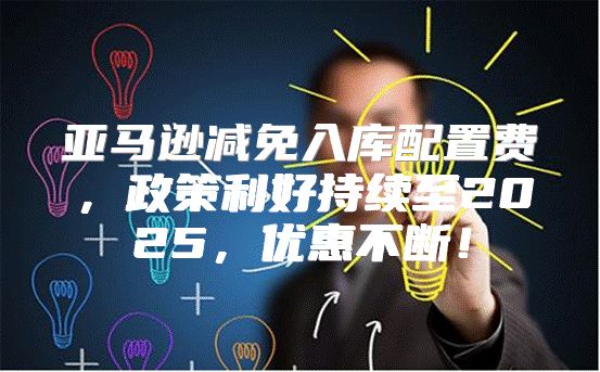 亚马逊减免入库配置费，政策利好持续至2025，优惠不断！