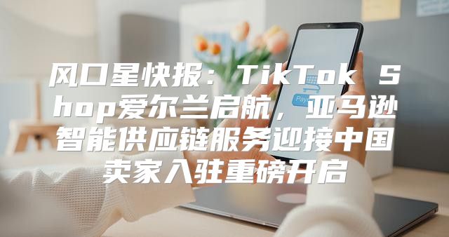 风口星快报：TikTok Shop爱尔兰启航，亚马逊智能供应链服务迎接中国卖家入驻重磅开启