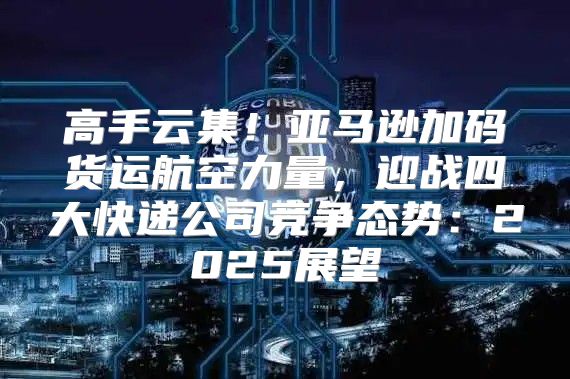 高手云集！亚马逊加码货运航空力量，迎战四大快递公司竞争态势：2025展望