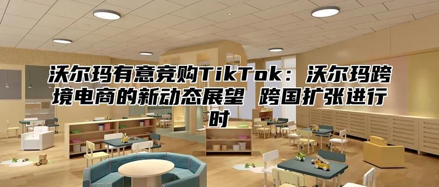沃尔玛有意竞购TikTok：沃尔玛跨境电商的新动态展望 跨国扩张进行时