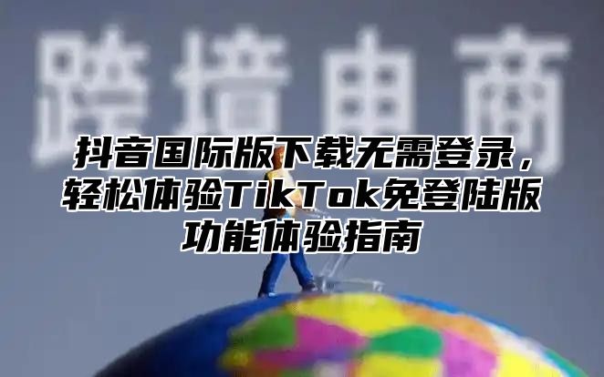 抖音国际版下载无需登录，轻松体验TikTok免登陆版功能体验指南