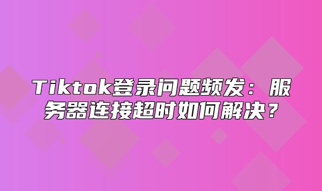 Tiktok登录问题频发：服务器连接超时如何解决？