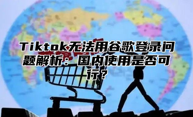 Tiktok无法用谷歌登录问题解析：国内使用是否可行？