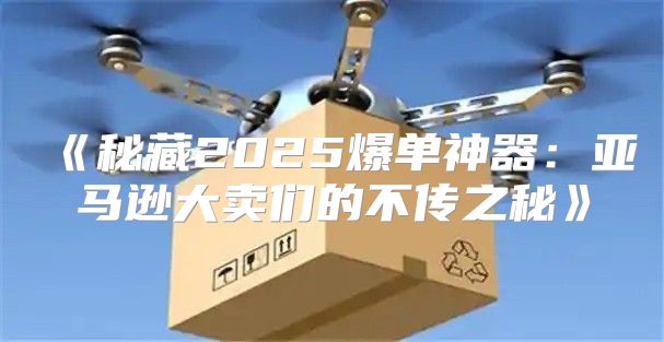 秘藏2025爆单神器：亚马逊大卖们的不传之秘