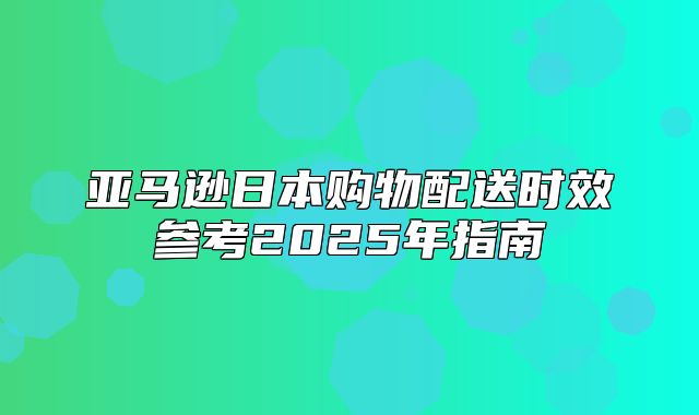 亚马逊日本购物配送时效参考2025年指南