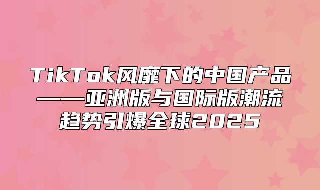 TikTok风靡下的中国产品——亚洲版与国际版潮流趋势引爆全球2025