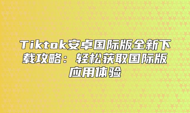 Tiktok安卓国际版全新下载攻略：轻松获取国际版应用体验
