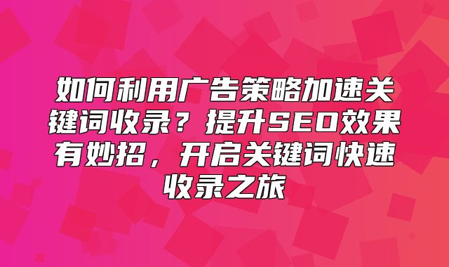 如何利用广告策略加速关键词收录？提升SEO效果有妙招，开启关键词快速收录之旅