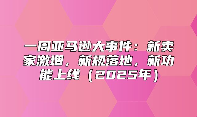 一周亚马逊大事件：新卖家激增，新规落地，新功能上线2025年