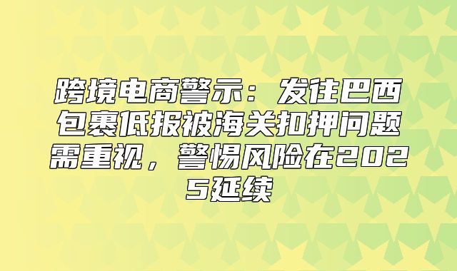 跨境电商警示：发往巴西包裹低报被海关扣押问题需重视，警惕风险在2025延续