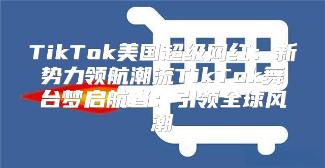 TikTok美国超级网红：新势力领航潮流TikTok舞台梦启航者：引领全球风潮