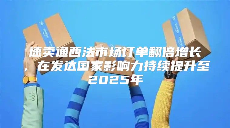 速卖通西法市场订单翻倍增长，在发达国家影响力持续提升至2025年