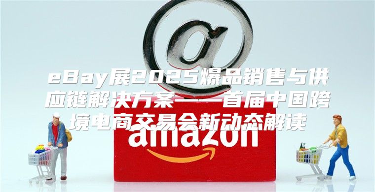 eBay展2025爆品销售与供应链解决方案——首届中国跨境电商交易会新动态解读