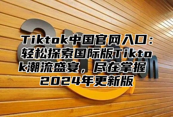 Tiktok中国官网入口：轻松探索国际版Tiktok潮流盛宴，尽在掌握 2025年更新版