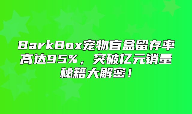 BarkBox宠物盲盒留存率高达95%，突破亿元销量秘籍大解密！