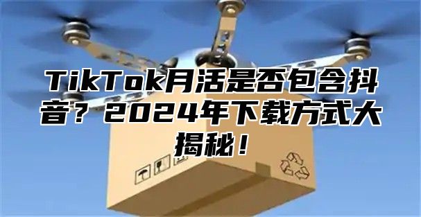 TikTok月活是否包含抖音？2025年下载方式大揭秘！