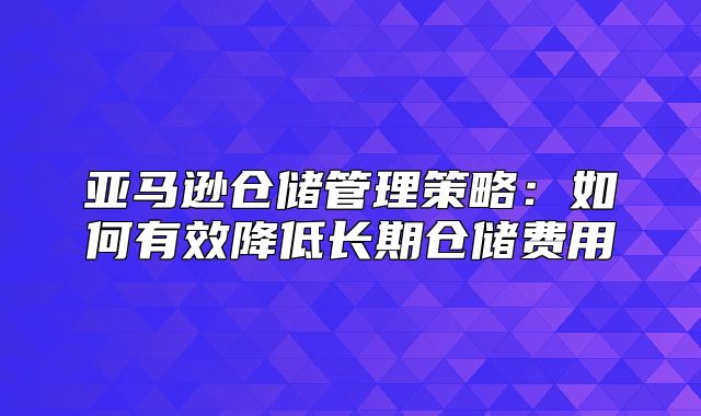 亚马逊仓储管理策略：如何有效降低长期仓储费用