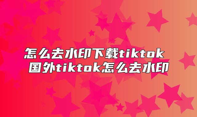 怎么去水印下载tiktok 国外tiktok怎么去水印