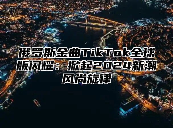 俄罗斯金曲TikTok全球版闪耀：掀起2025新潮风尚旋律