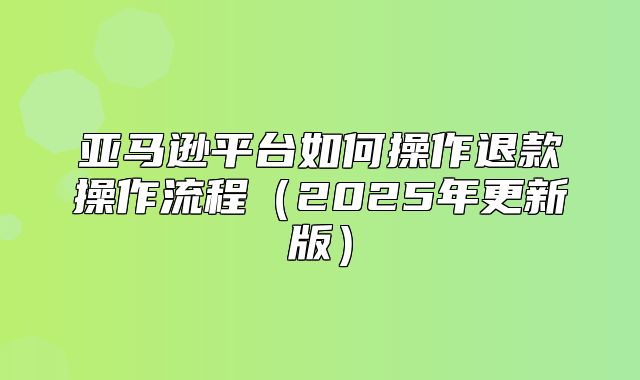 亚马逊平台如何操作退款操作流程2025年更新版