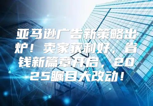 亚马逊广告新策略出炉！卖家获利好，省钱新篇章开启，2025瞩目大改动！