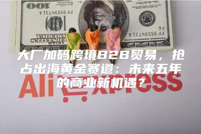 大厂加码跨境B2B贸易，抢占出海黄金赛道：未来五年的商业新机遇？