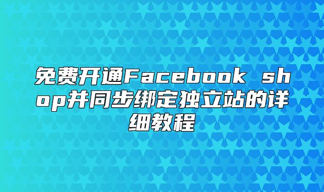 免费开通Facebook shop并同步绑定独立站的详细教程