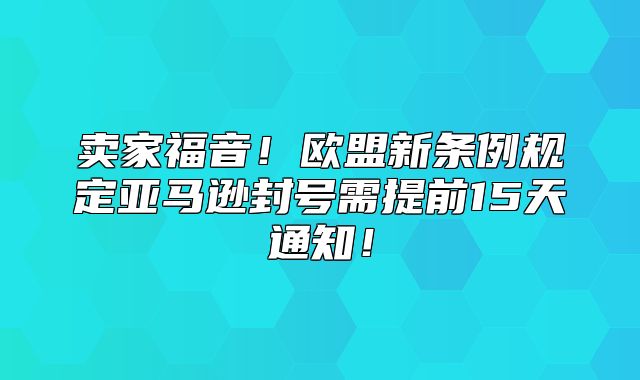卖家福音！欧盟新条例规定亚马逊封号需提前15天通知！
