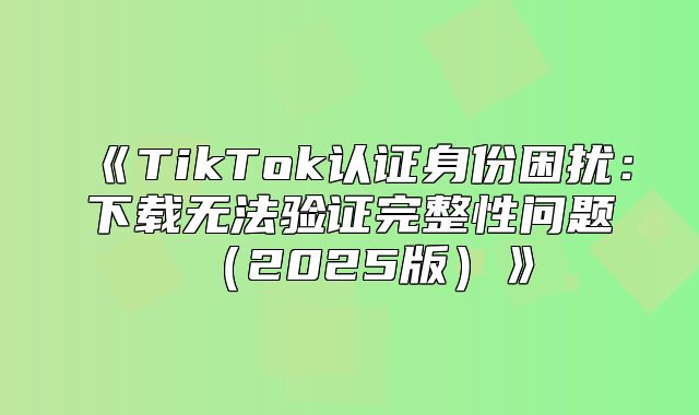 TikTok认证身份困扰：下载无法验证完整性问题2025版